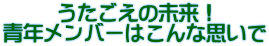 うたごえの未来！ 青年メンバーはこんな思いで 